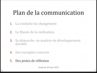 Plan de la communication
1. La conduite du changement

2. Le Musée de la civilisation

3. Sa démarche en matière de développement
   durable

4. Des exemples concrets

5. Des pistes de réflexion
                   Vendredi 30 mars 2012
 