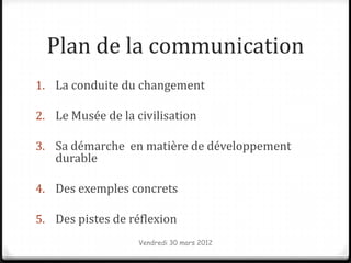 Plan de la communication
1. La conduite du changement

2. Le Musée de la civilisation

3. Sa démarche en matière de développement
   durable

4. Des exemples concrets

5. Des pistes de réflexion
                   Vendredi 30 mars 2012
 