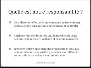 Quelle est notre responsabilité ?
0   Considérer les effets environnementaux et économiques
    de nos actions ainsi que les effets sociaux et culturels;


0   Améliorer des conditions de vie, de travail et de visite
    des professionnels, des visiteurs et des communautés;


0   Favoriser le développement des organisations ainsi que
    de leurs relations aux parties prenantes, aux différents
    secteurs de la société et à leur territorialité.

                       Vendredi 30 mars 2012
 