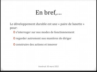 En bref,…
Le développement durable est une « paire de lunette »
pour:
  0 s’interroger sur nos modes de fonctionnement

  0 regarder autrement nos manières de diriger

  0 construire des actions et innover




                     Vendredi 30 mars 2012
 