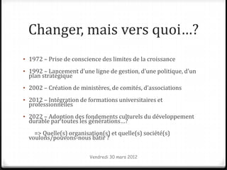 Changer, mais vers quoi…?
• 1972 – Prise de conscience des limites de la croissance

• 1992 – Lancement d’une ligne de gestion, d’une politique, d’un
  plan stratégique
• 2002 – Création de ministères, de comités, d’associations

• 2012 – Intégration de formations universitaires et
  professionnelles
• 2022 – Adoption des fondements culturels du développement
  durable par toutes les générations…?
    => Quelle(s) organisation(s) et quelle(s) société(s)
  voulons/pouvons-nous bâtir ?

                         Vendredi 30 mars 2012
 