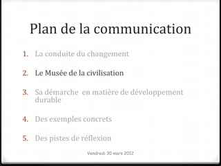 Plan de la communication
1. La conduite du changement

2. Le Musée de la civilisation

3. Sa démarche en matière de développement
   durable

4. Des exemples concrets

5. Des pistes de réflexion
                   Vendredi 30 mars 2012
 