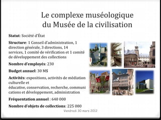 Le complexe muséologique
                   du Musée de la civilisation
Statut: Société d’État
Structure: 1 Conseil d’administration, 1
direction générale, 3 directions, 14
services, 1 comité de vérification et 1 comité
de développement des collections
Nombre d’employés: 230
Budget annuel: 30 M$
Activités: expositions, activités de médiation
culturelle et
éducative, conservation, recherche, communi
cations et développement, administration
Fréquentation annuel : 640 000
Nombre d’objets de collections: 225 000
                                 Vendredi 30 mars 2012
 