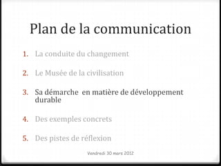 Plan de la communication
1. La conduite du changement

2. Le Musée de la civilisation

3. Sa démarche en matière de développement
   durable

4. Des exemples concrets

5. Des pistes de réflexion
                   Vendredi 30 mars 2012
 