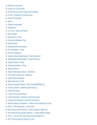 What is a moment?
Lesson in a Can #129
#136 Did you know? (high intermediate)
# 130 – Forgotten (Home) (Low)
Animal Face-Offs
Alarm
Pigeon Impossible
Paperman
La Luna – pixar animation
Day & Night
Monster Inc. Pixar
Ormie the Stubborn Pig
Knick Knack
Oktopodi short animation
For The Birds – Pixar
Pixar Compilation
A great video based lesson: The Pavement
KARAOKE DIALOGUES – Great Practice!
Gopher Broke – Pixar
Presto animation – Pixar
literal versions
Taylor Swift gives advice – Be Brave
The world is listening – Rihanna
Lifted Pixar Animation
Mike Gets Up at 7:30
Recommended Videos – EFL CLASSROOM 2.0
I have a dream – Martin Luther King Jr.
Friends Furever
I wish commercial lesson
4 Commercials – Analysis of Commercials
Using Commercials in the EFL Classroom
#34 Mr. Bean’s Christmas – Video in the classroom (Low)
#122 – The Snowman – Christmas
#61 Using current events – $100 Laptops ( High Int.)
#112 Describing people (High Int.) – Multi Platform Male
#116 – This Is The Truth (commercial) (High Int.)
#117 The Incident at Tower 37 (Int.)
 