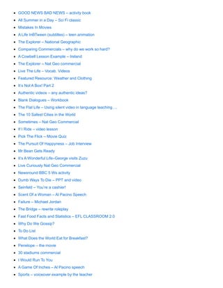 GOOD NEWS BAD NEWS – activity book
All Summer in a Day – Sci Fi classic
Mistakes In Movies
A Life InBTween (subtitles) – teen animation
The Explorer – National Geographic
Comparing Commercials – why do we work so hard?
A Cowbell Lesson Example – Ireland
The Explorer – Nat Geo commercial
Live The Life – Vocab. Videos
Featured Resource: Weather and Clothing
It’s Not A Box! Part 2
Authentic videos – any authentic ideas?
Blank Dialogues – Workbook
The Flat Life – Using silent video in language teaching….
The 10 Safest Cities in the World
Sometimes – Nat Geo Commercial
If I Ride – video lesson
Pick The Flick – Movie Quiz
The Pursuit Of Happyness – Job Interview
Mr Bean Gets Ready
It’s A Wonderful Life–George visits Zuzu
Live Curiously Nat Geo Commercial
Newsround BBC 5 Ws activity
Dumb Ways To Die – PPT and video
Seinfeld – You’re a cashier!
Scent Of a Woman – Al Pacino Speech
Failure – Michael Jordan
The Bridge – rewrite roleplay
Fast Food Facts and Statistics – EFL CLASSROOM 2.0
Why Do We Gossip?
To Do List
What Does the World Eat for Breakfast?
Penelope – the movie
30 stadiums commercial
I Would Run To You
A Game Of Inches – Al Pacino speech
Sports – voiceover example by the teacher
 