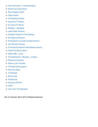 Fast Food Facts – a listening lesson
Bucket List movie lesson
What Happens Next?
Video Snacks
The Big Bang Theory
Guess the TV Series
Dr. House TV Series
Mistakes – apologies
Literal Video Versions
Fantastic Videos For The Holidays
30 things at 30 lesson
Giving Advice: A couple excellent lessons
Job Interview Practice
5 Favorite & Fabulous Video Based Lessons
Guess The Movie Genre
Adele Hello – Lyrics
The Spokesman – Bicycles – a history
Polaroid commercial
Where’s John Travolta
10 things memory game
American slang
The Mistake
Movie Lines
Growing Up
Emotions Of Pixar
HUNT
Let’s Learn The Alphabet!
EFL 2.0 Teacher Talk © 2016. All Rights Reserved.
 