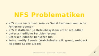 NFS Problematiken
NFS muss installiert sein -> Sonst kommen komische
Fehlermeldungen
NFS Installation je Betriebssystem unter schiedlich
Unterschiedliche Partitionierung
Unterschiedliche Benutzer-IDs
Keine Inotify Events (Watch-Tasks z.B. grunt, webpack,
Magento Cache Clean)
1717Christian Münch / @cmuench / muench.devChristian Münch / @cmuench / muench.dev
 