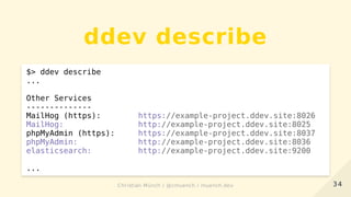 ddev describe
$> ddev describe
...
Other Services
--------------
MailHog (https): https://example-project.ddev.site:8026
MailHog: http://example-project.ddev.site:8025
phpMyAdmin (https): https://example-project.ddev.site:8037
phpMyAdmin: http://example-project.ddev.site:8036
elasticsearch: http://example-project.ddev.site:9200
...
3434Christian Münch / @cmuench / muench.devChristian Münch / @cmuench / muench.dev
 