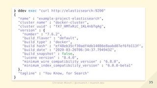 ❯ ddev exec "curl http://elasticsearch:9200"
{
"name" : "example-project-elasticsearch",
"cluster_name" : "docker-cluster",
"cluster_uuid" : "fX7_HMTxRiC_1KL4nbTqAg",
"version" : {
"number" : "7.6.2",
"build_flavor" : "default",
"build_type" : "docker",
"build_hash" : "ef48eb35cf30adf4db14086e8aabd07ef6fb113f",
"build_date" : "2020-03-26T06:34:37.794943Z",
"build_snapshot" : false,
"lucene_version" : "8.4.0",
"minimum_wire_compatibility_version" : "6.8.0",
"minimum_index_compatibility_version" : "6.0.0-beta1"
},
"tagline" : "You Know, for Search"
}
3535Christian Münch / @cmuench / muench.devChristian Münch / @cmuench / muench.dev
 