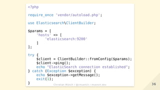 <?php
require_once 'vendor/autoload.php';
use ElasticsearchClientBuilder;
$params = [
'hosts' => [
'elasticsearch:9200'
]
];
try {
$client = ClientBuilder::fromConfig($params);
$client->ping();
echo "ElasticSearch connection established";
} catch (Exception $exception) {
echo $exception->getMessage();
exit(1);
} 3636Christian Münch / @cmuench / muench.devChristian Münch / @cmuench / muench.dev
 