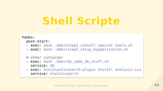 Shell Scripte
hooks:
post-start:
- exec: bash .ddev/step1_install_special_tools.sh
- exec: bash .ddev/step2_setup_myapplication.sh
# other container
- exec: bash .ddev/do_some_db_stuff.sh
service: db
- exec: bin/elasticsearch-plugin install analysis-icu
service: elasticsearch
4343Christian Münch / @cmuench / muench.devChristian Münch / @cmuench / muench.dev
 