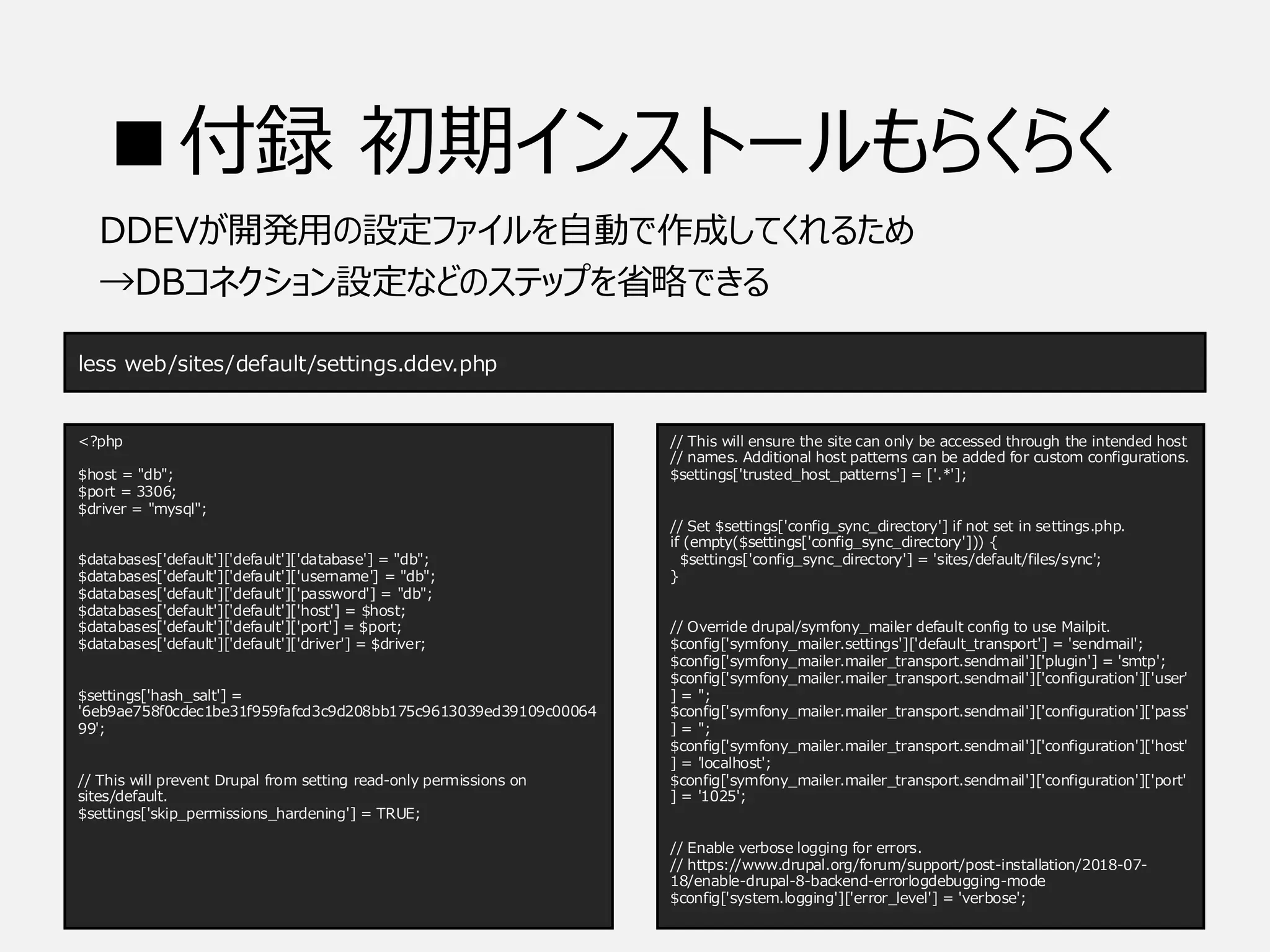 ■付録 初期インストールもらくらく
DDEVが開発用の設定ファイルを自動で作成してくれるため
→DBコネクション設定などのステップを省略できる
less web/sites/default/settings.ddev.php
<?php
$host = "db";
$port = 3306;
$driver = "mysql";
$databases['default']['default']['database'] = "db";
$databases['default']['default']['username'] = "db";
$databases['default']['default']['password'] = "db";
$databases['default']['default']['host'] = $host;
$databases['default']['default']['port'] = $port;
$databases['default']['default']['driver'] = $driver;
$settings['hash_salt'] =
'6eb9ae758f0cdec1be31f959fafcd3c9d208bb175c9613039ed39109c00064
99';
// This will prevent Drupal from setting read-only permissions on
sites/default.
$settings['skip_permissions_hardening'] = TRUE;
// This will ensure the site can only be accessed through the intended host
// names. Additional host patterns can be added for custom configurations.
$settings['trusted_host_patterns'] = ['.*'];
// Set $settings['config_sync_directory'] if not set in settings.php.
if (empty($settings['config_sync_directory'])) {
$settings['config_sync_directory'] = 'sites/default/files/sync';
}
// Override drupal/symfony_mailer default config to use Mailpit.
$config['symfony_mailer.settings']['default_transport'] = 'sendmail';
$config['symfony_mailer.mailer_transport.sendmail']['plugin'] = 'smtp';
$config['symfony_mailer.mailer_transport.sendmail']['configuration']['user'
] = '';
$config['symfony_mailer.mailer_transport.sendmail']['configuration']['pass'
] = '';
$config['symfony_mailer.mailer_transport.sendmail']['configuration']['host'
] = 'localhost';
$config['symfony_mailer.mailer_transport.sendmail']['configuration']['port'
] = '1025';
// Enable verbose logging for errors.
// https://www.drupal.org/forum/support/post-installation/2018-07-
18/enable-drupal-8-backend-errorlogdebugging-mode
$config['system.logging']['error_level'] = 'verbose';
 