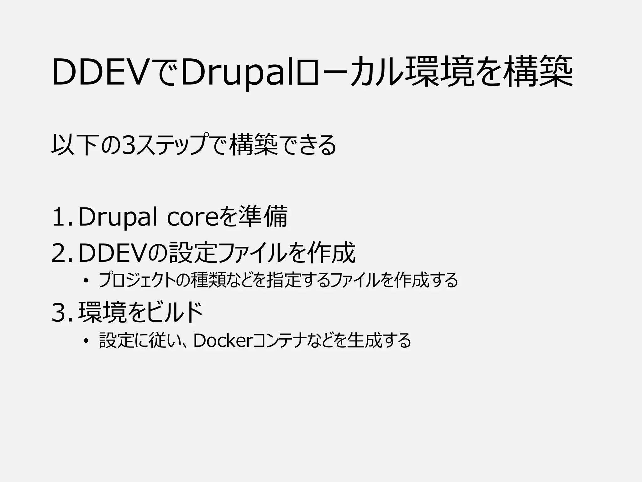 DDEVでDrupalローカル環境を構築
以下の3ステップで構築できる
1.Drupal coreを準備
2.DDEVの設定ファイルを作成
• プロジェクトの種類などを指定するファイルを作成する
3.環境をビルド
• 設定に従い、Dockerコンテナなどを生成する
 