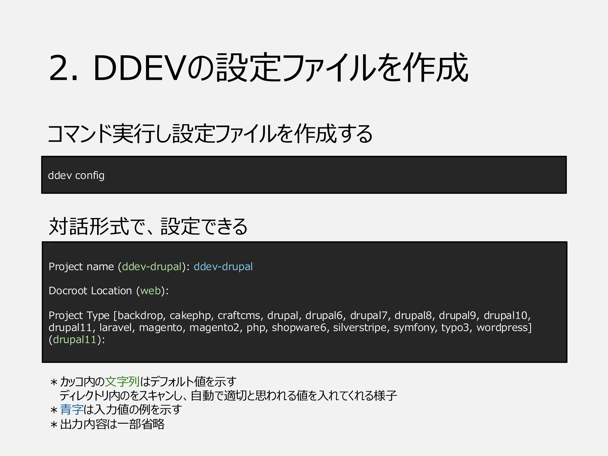 2. DDEVの設定ファイルを作成
コマンド実行し設定ファイルを作成する
Project name (ddev-drupal): ddev-drupal
Docroot Location (web):
Project Type [backdrop, cakephp, craftcms, drupal, drupal6, drupal7, drupal8, drupal9, drupal10,
drupal11, laravel, magento, magento2, php, shopware6, silverstripe, symfony, typo3, wordpress]
(drupal11):
ddev config
対話形式で、設定できる
＊カッコ内の文字列はデフォルト値を示す
ディレクトリ内のをスキャンし、自動で適切と思われる値を入れてくれる様子
＊青字は入力値の例を示す
＊出力内容は一部省略
 