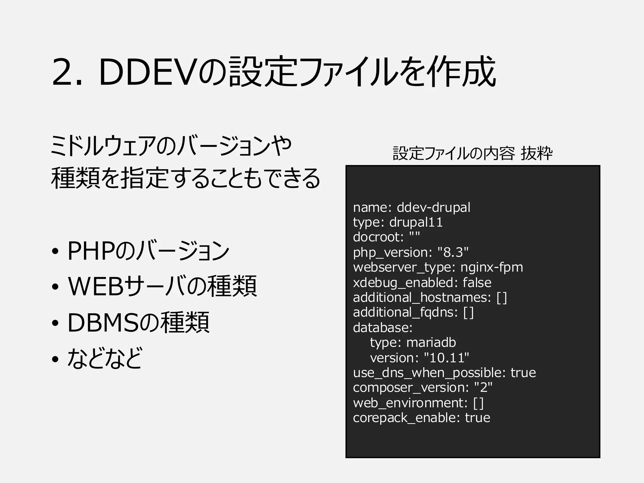 2. DDEVの設定ファイルを作成
ミドルウェアのバージョンや
種類を指定することもできる
• PHPのバージョン
• WEBサーバの種類
• DBMSの種類
• などなど
name: ddev-drupal
type: drupal11
docroot: ""
php_version: "8.3"
webserver_type: nginx-fpm
xdebug_enabled: false
additional_hostnames: []
additional_fqdns: []
database:
type: mariadb
version: "10.11"
use_dns_when_possible: true
composer_version: "2"
web_environment: []
corepack_enable: true
設定ファイルの内容 抜粋
 