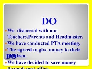 DO 
DO 
We discussed with our 
Teachers,Parents and Headmaster. 
We have conducted PTA meeting. 
The agreed to give money to their 
children. 
We have decided to save money 
through post office. 
 