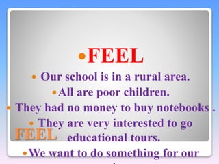 FEEL 
FEEL 
 Our school is in a rural area. 
All are poor children. 
 They had no money to buy notebooks . 
 They are very interested to go 
educational tours. 
We want to do something for our 
nation. 
 