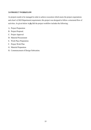 13
3.0 PROJECT WORKFLOW
As projects needs to be managed in order to achieve execution which meets the project expectations
and client’s (CKD Department) requirement, this project was designed to follow a structured flow of
activities. As given below in fig 3.0, the project workflow includes the following;
A. Project Preparation
B. Project Proposal.
C. Project Approval
D. Material Procurement
E. Work Place Preparation
F. Project Work Plan
G. Material Preparation
H. Commencement of Design Fabrication.
 