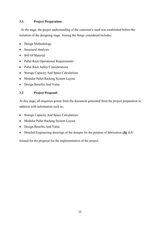 15
3.1. Project Preparation:
At the stage, the proper understanding of the customer’s need was established before the
initiation of the designing stage. Among the things considered includes;
 Design Methodology
 Structural Analysis
 Bill Of Material
 Pallet Rack Operational Requirements
 Pallet Rack Safety Considerations
 Storage Capacity And Space Calculations
 Modular Pallet Racking System Layout
 Design Benefits And Value
3.2 Project Proposal:
At this stage, all enquiries gotten from the document generated from the project preparation in
addition with information such as;
 Storage Capacity And Space Calculations
 Modular Pallet Racking System Layout
 Design Benefits And Value
 Detailed Engineering drawings of the designs for the purpose of fabrication (fig 3.1)
formed for the proposal for the implementation of the project.
 