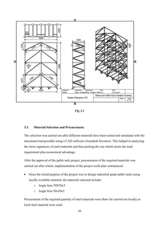 16
Fig 3.1
3.3. Material Selection and Procurement:
The selection was carried out after different materials have been tested and simulated with the
maximum load possible using a CAD software (Autodesk Inventor). This helped in analyzing
the stress signatures of each materials and thus picking the one which meets the load
requirement plus economical advantage.
After the approval of the pallet rack project, procurement of the required materials was
carried out after which, implementation of the project work plan commenced.
 Since the initial purpose of the project was to design industrial grade pallet racks using
locally available material, the materials selected include;
o Angle Iron 70X70x5
o Angle Iron 50x50x5
Procurement of the required quantity of steel materials were there for carried out locally as
local steel material were used.
 
