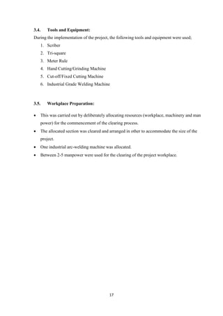 17
3.4. Tools and Equipment:
During the implementation of the project, the following tools and equipment were used;
1. Scriber
2. Tri-square
3. Meter Rule
4. Hand Cutting/Grinding Machine
5. Cut-off/Fixed Cutting Machine
6. Industrial Grade Welding Machine
3.5. Workplace Preparation:
 This was carried out by deliberately allocating resources (workplace, machinery and man
power) for the commencement of the clearing process.
 The allocated section was cleared and arranged in other to accommodate the size of the
project.
 One industrial arc-welding machine was allocated.
 Between 2-5 manpower were used for the clearing of the project workplace.
 