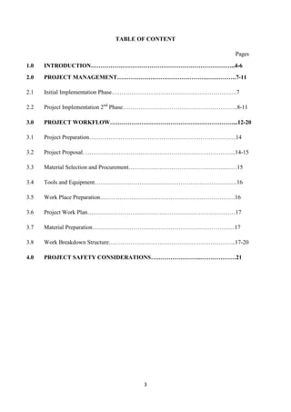 3
TABLE OF CONTENT
Pages
1.0 INTRODUCTION………………………………………………………………..4-6
2.0 PROJECT MANAGEMENT…………………………………………………….7-11
2.1 Initial Implementation Phase……………………………………………………….7
2.2 Project Implementation 2nd
Phase…………………………………………………..8-11
3.0 PROJECT WORKFLOW………………………………………………………...12-20
3.1 Project Preparation…………………………………………………………………14
3.2 Project Proposal. …………………………………………………………………..14-15
3.3 Material Selection and Procurement…………………………………………..……15
3.4 Tools and Equipment……………………………………………….………………16
3.5 Work Place Preparation……………………………………………………………16
3.6 Project Work Plan……………………………………………………….…………17
3.7 Material Preparation…………………………………………………………….…17
3.8 Work Breakdown Structure………………………………………………………..17-20
4.0 PROJECT SAFETY CONSIDERATIONS……………………..………………21
 