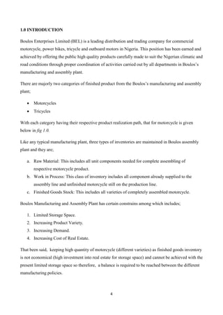 4
1.0 INTRODUCTION
Boulos Enterprises Limited (BEL) is a leading distribution and trading company for commercial
motorcycle, power bikes, tricycle and outboard motors in Nigeria. This position has been earned and
achieved by offering the public high quality products carefully made to suit the Nigerian climatic and
road conditions through proper coordination of activities carried out by all departments in Boulos’s
manufacturing and assembly plant.
There are majorly two categories of finished product from the Boulos’s manufacturing and assembly
plant;
 Motorcycles
 Tricycles
With each category having their respective product realization path, that for motorcycle is given
below in fig 1.0.
Like any typical manufacturing plant, three types of inventories are maintained in Boulos assembly
plant and they are;
a. Raw Material: This includes all unit components needed for complete assembling of
respective motorcycle product.
b. Work in Process: This class of inventory includes all component already supplied to the
assembly line and unfinished motorcycle still on the production line.
c. Finished Goods Stock: This includes all varieties of completely assembled motorcycle.
Boulos Manufacturing and Assembly Plant has certain constrains among which includes;
1. Limited Storage Space.
2. Increasing Product Variety.
3. Increasing Demand.
4. Increasing Cost of Real Estate.
That been said, keeping high quantity of motorcycle (different varieties) as finished goods inventory
is not economical (high investment into real estate for storage space) and cannot be achieved with the
present limited storage space so therefore, a balance is required to be reached between the different
manufacturing policies.
 