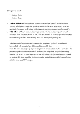 7
These policies include;
 Make to Stock.
 Make to Order.
o MTS (Make to Stock) literally means to manufacture products for stock based on demand
forecasts, which can be regarded as push-type production. MTS has been required to prevent
opportunity loss due to stock out and minimize excess inventory using accurate forecasts (1).
o MTO (Make to Order) is a manufacturing process in which manufacturing starts only after a
customer's order is received. Forms of MTO vary, for example, an assembly process starts when
demand actually occurs or manufacturing starts with development planning (1).
In Boulos’s manufacturing and assembly plant, but policies are used since proper balance
between both will ensure the best efficiency of the assemble line.
Given that make to stock policy requires storage space, investment already has been made in the
proper storage facilities for raw materials inventory (unit components and part sub assembly
storage). This project therefore addresses the investment in storage facilities for finished goods
inventory as this report highlights the implementation stage of the project (fabrication of pallet
racks for motorcycle CBU storage).
 