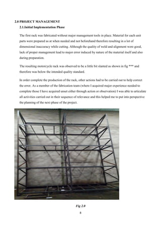 8
2.0 PROJECT MANAGEMENT
2.1.Initial Implementation Phase
The first rack was fabricated without major management tools in place. Material for each unit
parts were prepared as at when needed and not beforehand therefore resulting in a lot of
dimensional inaccuracy while cutting. Although the quality of weld and alignment were good,
lack of proper management lead to major error induced by nature of the material itself and also
during preparation.
The resulting motorcycle rack was observed to be a little bit slanted as shown in fig *** and
therefore was below the intended quality standard.
In order complete the production of the rack, other actions had to be carried out to help correct
the error. As a member of the fabrication team (where I acquired major experience needed to
complete those I have acquired unset either through action or observation) I was able to articulate
all activities carried out in their sequence of relevance and this helped me to put into perspective
the planning of the next phase of the project.
Fig 2.0
 