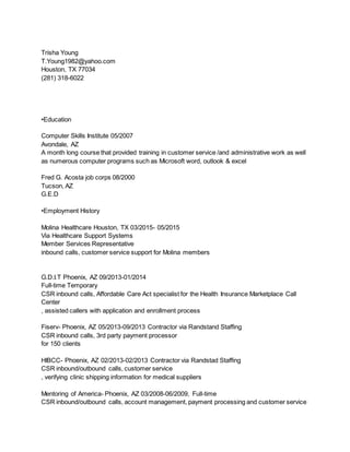 Trisha Young
T.Young1982@yahoo.com
Houston, TX 77034
(281) 318-6022
•Education
Computer Skills Institute 05/2007
Avondale, AZ
A month long course that provided training in customer service /and administrative work as well
as numerous computer programs such as Microsoft word, outlook & excel
Fred G. Acosta job corps 08/2000
Tucson, AZ
G.E.D
•Employment History
Molina Healthcare Houston, TX 03/2015- 05/2015
Via Healthcare Support Systems
Member Services Representative
inbound calls, customer service support for Molina members
G.D.I.T Phoenix, AZ 09/2013-01/2014
Full-time Temporary
CSR inbound calls, Affordable Care Act specialist for the Health Insurance Marketplace Call
Center
, assisted callers with application and enrollment process
Fiserv- Phoenix, AZ 05/2013-09/2013 Contractor via Randstand Staffing
CSR inbound calls, 3rd party payment processor
for 150 clients
HIBCC- Phoenix, AZ 02/2013-02/2013 Contractor via Randstad Staffing
CSR inbound/outbound calls, customer service
, verifying clinic shipping information for medical suppliers
Mentoring of America- Phoenix, AZ 03/2008-06/2009, Full-time
CSR inbound/outbound calls, account management, payment processing and customer service
 