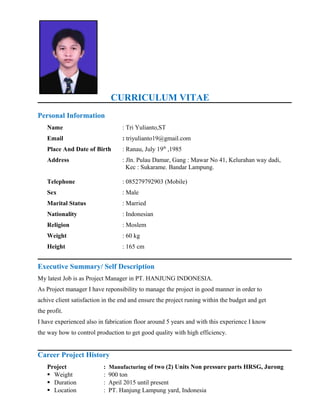 CURRICULUM VITAE
Personal Information
Name : Tri Yulianto,ST
Email : triyulianto19@gmail.com
Place And Date of Birth : Ranau, July 19th
,1985
Address : Jln. Pulau Damar, Gang : Mawar No 41, Kelurahan way dadi,
Kec : Sukarame. Bandar Lampung.
Telephone : 085279792903 (Mobile)
Sex : Male
Marital Status : Married
Nationality : Indonesian
Religion : Moslem
Weight : 60 kg
Height : 165 cm
Executive Summary/ Self Description
My latest Job is as Project Manager in PT. HANJUNG INDONESIA.
As Project manager I have reponsibility to manage the project in good manner in order to
achive client satisfaction in the end and ensure the project runing within the budget and get
the profit.
I have experienced also in fabrication floor around 5 years and with this experience I know
the way how to control production to get good quality with high efficiency.
Career Project History
Project : Manufacturing of two (2) Units Non pressure parts HRSG, Jurong
 Weight : 900 ton
 Duration : April 2015 until present
 Location : PT. Hanjung Lampung yard, Indonesia
 