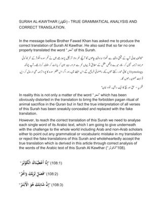 SURAH AL-KAWTHAR (ََ‫ر‬َ‫ث‬ْ‫و‬َ‫ك‬ْ‫ل‬‫)ا‬ - TRUE GRAMMATICAL ANALYSIS AND
CORRECT TRANSLATION.
In the message bellow Brother Fawad Khan has asked me to produce the
correct translation of Surah Al Kawthar. He also said that so far no one
properly translated the word “‫”نحر‬ of this Surah.
"‫اکفش‬‫اھبیئ‬‫ٓاپ‬‫ےک‬‫یتمیق‬‫وتق‬‫ےس‬‫وھتڑا‬‫اس‬‫وتق‬‫اچوھں‬‫اگ‬‫ٓاےکپ‬‫ر‬
‫ھ‬
‫ن‬‫واال‬‫ٓارلکیٹ‬‫ڑپاھ‬‫ےھ‬‫ںیم‬‫ےن‬‫رگم‬‫وسرہ‬‫اوکلرث‬‫ےک‬‫رحن‬‫اک‬‫وکیئ‬
‫رموبط‬‫رتہمج‬‫ںیہن‬‫رک‬‫اکس‬‫۔‬‫ریمے‬‫انصق‬‫لقع‬‫ےک‬‫اطمقب‬‫وت‬‫اہیں‬‫رحن‬‫ےس‬‫رماد‬‫۔‬‫ہنیس‬‫اتن‬‫رک‬‫ای‬‫ڈٹ‬‫رک‬‫اقم‬‫ہلب‬‫رکان‬‫ےھ‬‫۔‬‫ٓاپ‬‫وچہکن‬
Etymology‫رپ‬‫اکیف‬‫وبعر‬‫رےتھک‬‫ںیھ‬‫۔‬‫ھچک‬‫یئ‬‫ما‬
‫ھ‬
‫ھن‬‫را‬‫رفامںیئ‬‫ےگ‬‫اس‬‫ےلسلس‬‫ںیم‬‫۔‬‫اور‬‫ارگ‬‫اس‬‫رصتخم‬‫وسرہ‬‫اک‬‫وپرا‬‫رتہمج‬‫یھ‬‫اراسل‬‫رک‬‫دںی‬
‫وت‬‫تہب‬‫ونممن‬‫روھں‬‫اگ‬‫۔‬
‫رکشہی‬-‫قح‬‫اور‬‫چس‬‫اک‬‫اکی‬‫رایھ‬‫۔‬‫وفاد‬‫اخن‬"
In reality this is not only a matter of the word “‫”نحر‬ which has been
obviously distorted in the translation to bring the forbidden pagan ritual of
animal sacrifice in the Quran but in fact the true interpretation of all verses
of this Surah has been sneakily concealed and replaced with the fake
translation.
However, to reach the correct translation of this Surah we need to analyse
each single word of its Arabic text, which I am going to give underneath
with the challenge to the whole world including Arab and non-Arab scholars
either to point out any grammatical or vocabularic mistake in my translation
or reject the fake translations of this Surah and wholeheartedly accept the
true translation which is derived in this article through correct analysis of
the words of the Arabic text of this Surah Al Kawthar (“‫.)801”الکوثر‬
“ََ‫ر‬َ‫ث‬ْ‫و‬َ‫ك‬ْ‫ل‬‫َا‬َ‫اك‬َ‫ن‬ْ‫ي‬َ‫ط‬ْ‫ع‬َ‫أ‬َ‫ا‬َّ‫ن‬ِ‫إ‬” (108:1)
“َْ‫ر‬َْ‫اْن‬َ‫َو‬َ‫ك‬ِِّ‫ب‬َ‫ر‬ِ‫َل‬ِِّ‫ل‬َ‫ص‬َ‫ف‬” (108:2)
“َُ‫ر‬َ‫ت‬ْ‫َب‬ْ‫َاْل‬َ‫و‬ُ‫َه‬َ‫ك‬َ‫ئ‬ِ‫ان‬َ‫ش‬ََّ‫ن‬ِ‫إ‬” (108:3)
 