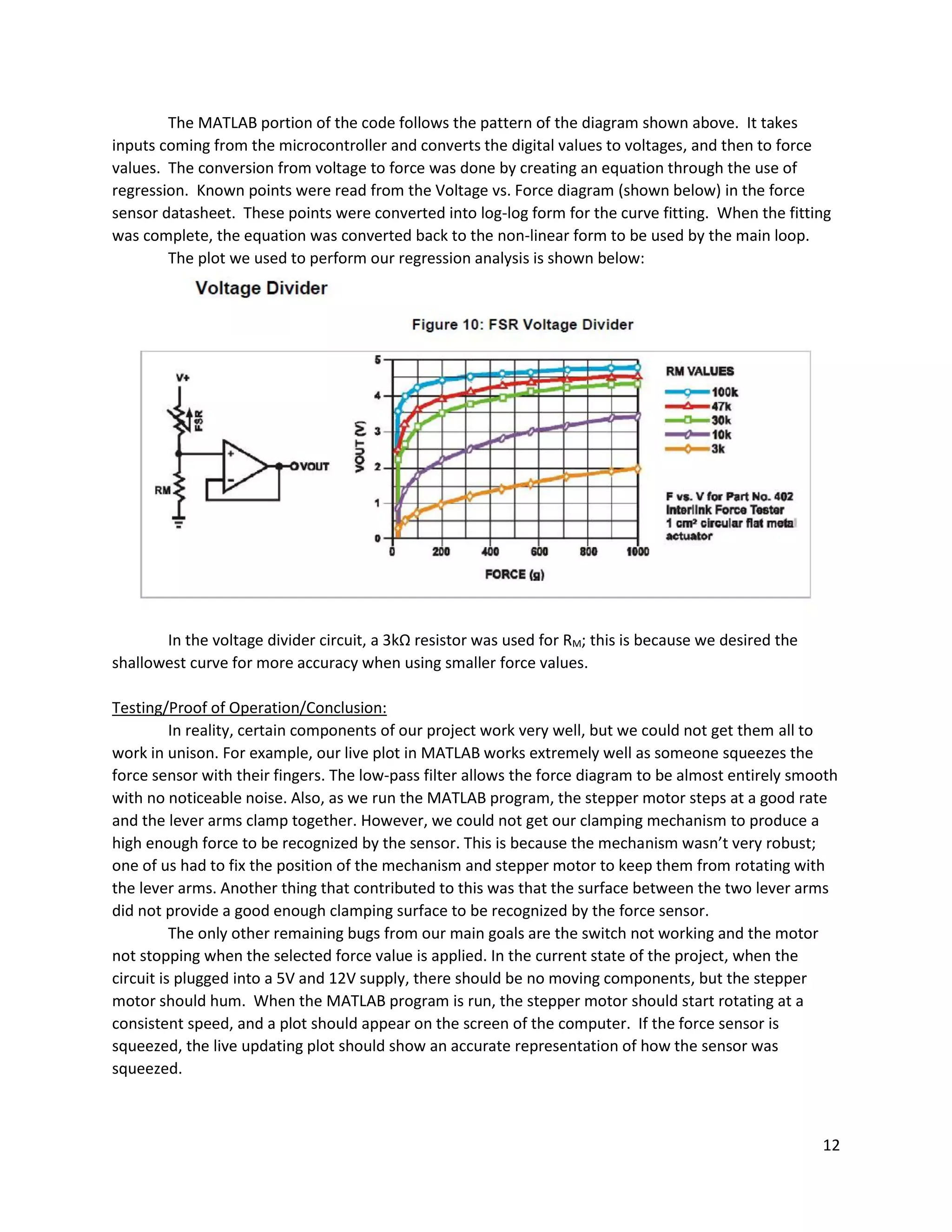 12
The MATLAB portion of the code follows the pattern of the diagram shown above. It takes
inputs coming from the microcontroller and converts the digital values to voltages, and then to force
values. The conversion from voltage to force was done by creating an equation through the use of
regression. Known points were read from the Voltage vs. Force diagram (shown below) in the force
sensor datasheet. These points were converted into log-log form for the curve fitting. When the fitting
was complete, the equation was converted back to the non-linear form to be used by the main loop.
The plot we used to perform our regression analysis is shown below:
In the voltage divider circuit, a 3kΩ resistor was used for RM; this is because we desired the
shallowest curve for more accuracy when using smaller force values.
Testing/Proof of Operation/Conclusion:
In reality, certain components of our project work very well, but we could not get them all to
work in unison. For example, our live plot in MATLAB works extremely well as someone squeezes the
force sensor with their fingers. The low-pass filter allows the force diagram to be almost entirely smooth
with no noticeable noise. Also, as we run the MATLAB program, the stepper motor steps at a good rate
and the lever arms clamp together. However, we could not get our clamping mechanism to produce a
high enough force to be recognized by the sensor. This is because the mechanism wasn’t very robust;
one of us had to fix the position of the mechanism and stepper motor to keep them from rotating with
the lever arms. Another thing that contributed to this was that the surface between the two lever arms
did not provide a good enough clamping surface to be recognized by the force sensor.
The only other remaining bugs from our main goals are the switch not working and the motor
not stopping when the selected force value is applied. In the current state of the project, when the
circuit is plugged into a 5V and 12V supply, there should be no moving components, but the stepper
motor should hum. When the MATLAB program is run, the stepper motor should start rotating at a
consistent speed, and a plot should appear on the screen of the computer. If the force sensor is
squeezed, the live updating plot should show an accurate representation of how the sensor was
squeezed.
 