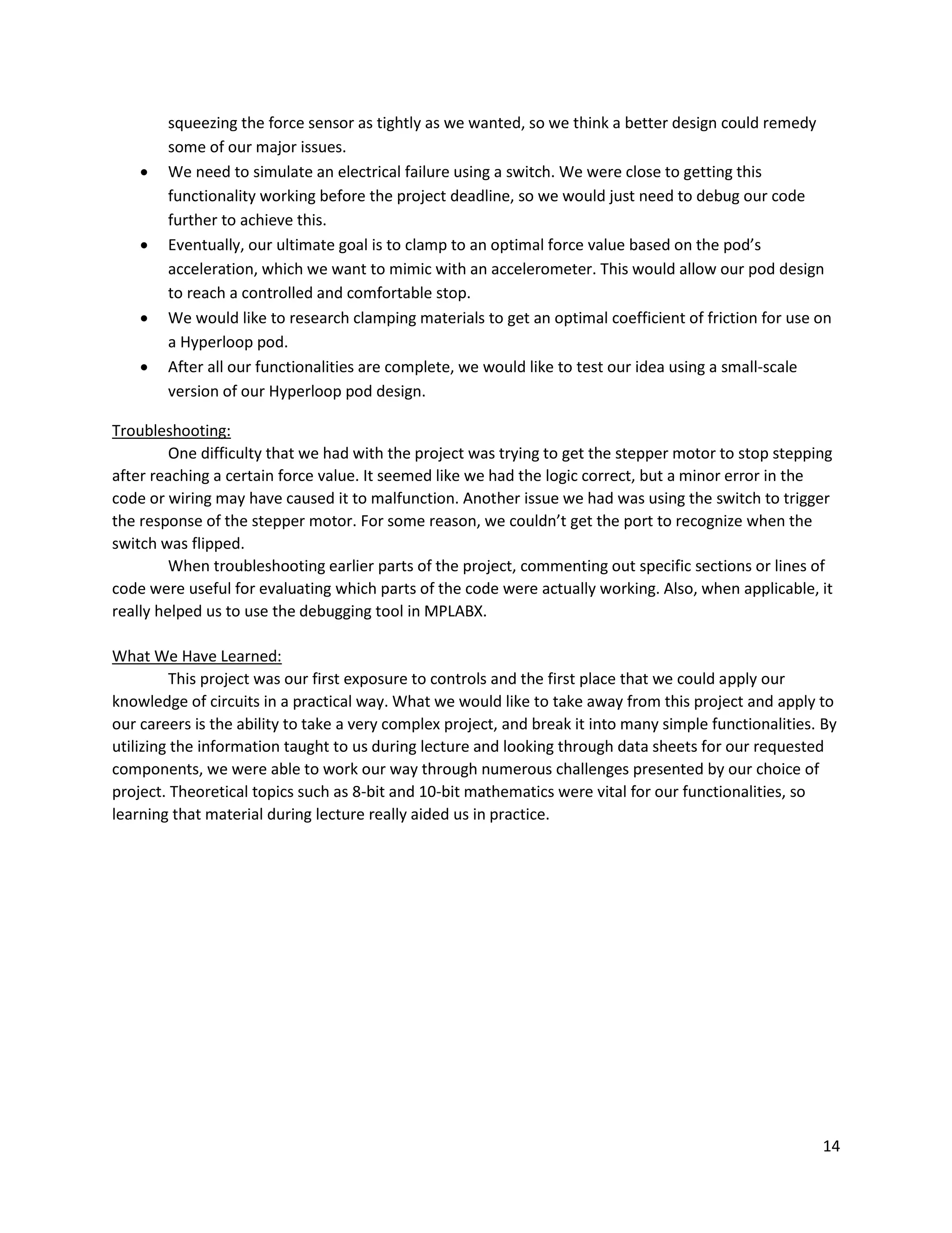 14
squeezing the force sensor as tightly as we wanted, so we think a better design could remedy
some of our major issues.
 We need to simulate an electrical failure using a switch. We were close to getting this
functionality working before the project deadline, so we would just need to debug our code
further to achieve this.
 Eventually, our ultimate goal is to clamp to an optimal force value based on the pod’s
acceleration, which we want to mimic with an accelerometer. This would allow our pod design
to reach a controlled and comfortable stop.
 We would like to research clamping materials to get an optimal coefficient of friction for use on
a Hyperloop pod.
 After all our functionalities are complete, we would like to test our idea using a small-scale
version of our Hyperloop pod design.
Troubleshooting:
One difficulty that we had with the project was trying to get the stepper motor to stop stepping
after reaching a certain force value. It seemed like we had the logic correct, but a minor error in the
code or wiring may have caused it to malfunction. Another issue we had was using the switch to trigger
the response of the stepper motor. For some reason, we couldn’t get the port to recognize when the
switch was flipped.
When troubleshooting earlier parts of the project, commenting out specific sections or lines of
code were useful for evaluating which parts of the code were actually working. Also, when applicable, it
really helped us to use the debugging tool in MPLABX.
What We Have Learned:
This project was our first exposure to controls and the first place that we could apply our
knowledge of circuits in a practical way. What we would like to take away from this project and apply to
our careers is the ability to take a very complex project, and break it into many simple functionalities. By
utilizing the information taught to us during lecture and looking through data sheets for our requested
components, we were able to work our way through numerous challenges presented by our choice of
project. Theoretical topics such as 8-bit and 10-bit mathematics were vital for our functionalities, so
learning that material during lecture really aided us in practice.
 