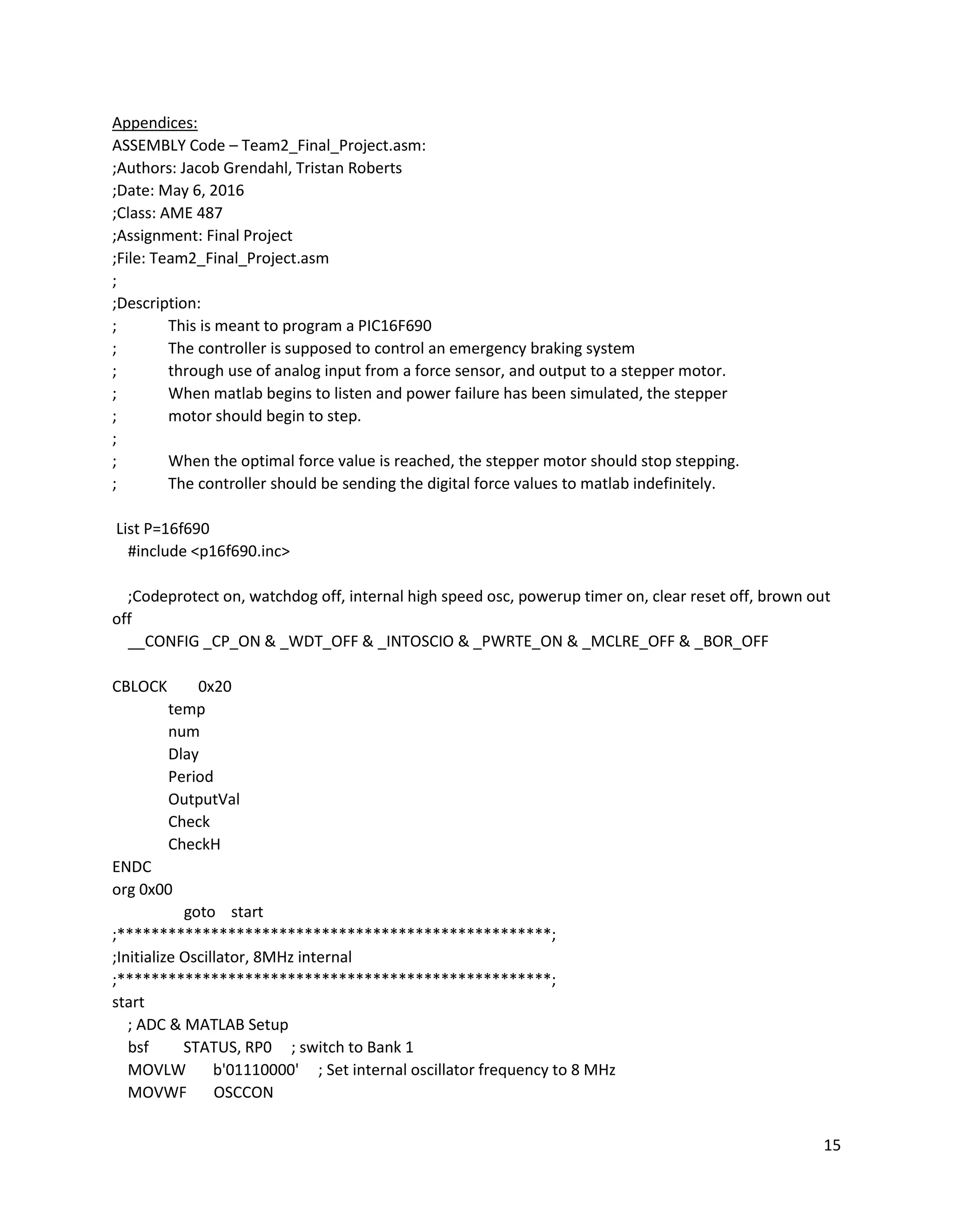 15
Appendices:
ASSEMBLY Code – Team2_Final_Project.asm:
;Authors: Jacob Grendahl, Tristan Roberts
;Date: May 6, 2016
;Class: AME 487
;Assignment: Final Project
;File: Team2_Final_Project.asm
;
;Description:
; This is meant to program a PIC16F690
; The controller is supposed to control an emergency braking system
; through use of analog input from a force sensor, and output to a stepper motor.
; When matlab begins to listen and power failure has been simulated, the stepper
; motor should begin to step.
;
; When the optimal force value is reached, the stepper motor should stop stepping.
; The controller should be sending the digital force values to matlab indefinitely.
List P=16f690
#include <p16f690.inc>
;Codeprotect on, watchdog off, internal high speed osc, powerup timer on, clear reset off, brown out
off
__CONFIG _CP_ON & _WDT_OFF & _INTOSCIO & _PWRTE_ON & _MCLRE_OFF & _BOR_OFF
CBLOCK 0x20
temp
num
Dlay
Period
OutputVal
Check
CheckH
ENDC
org 0x00
goto start
;***************************************************;
;Initialize Oscillator, 8MHz internal
;***************************************************;
start
; ADC & MATLAB Setup
bsf STATUS, RP0 ; switch to Bank 1
MOVLW b'01110000' ; Set internal oscillator frequency to 8 MHz
MOVWF OSCCON
 