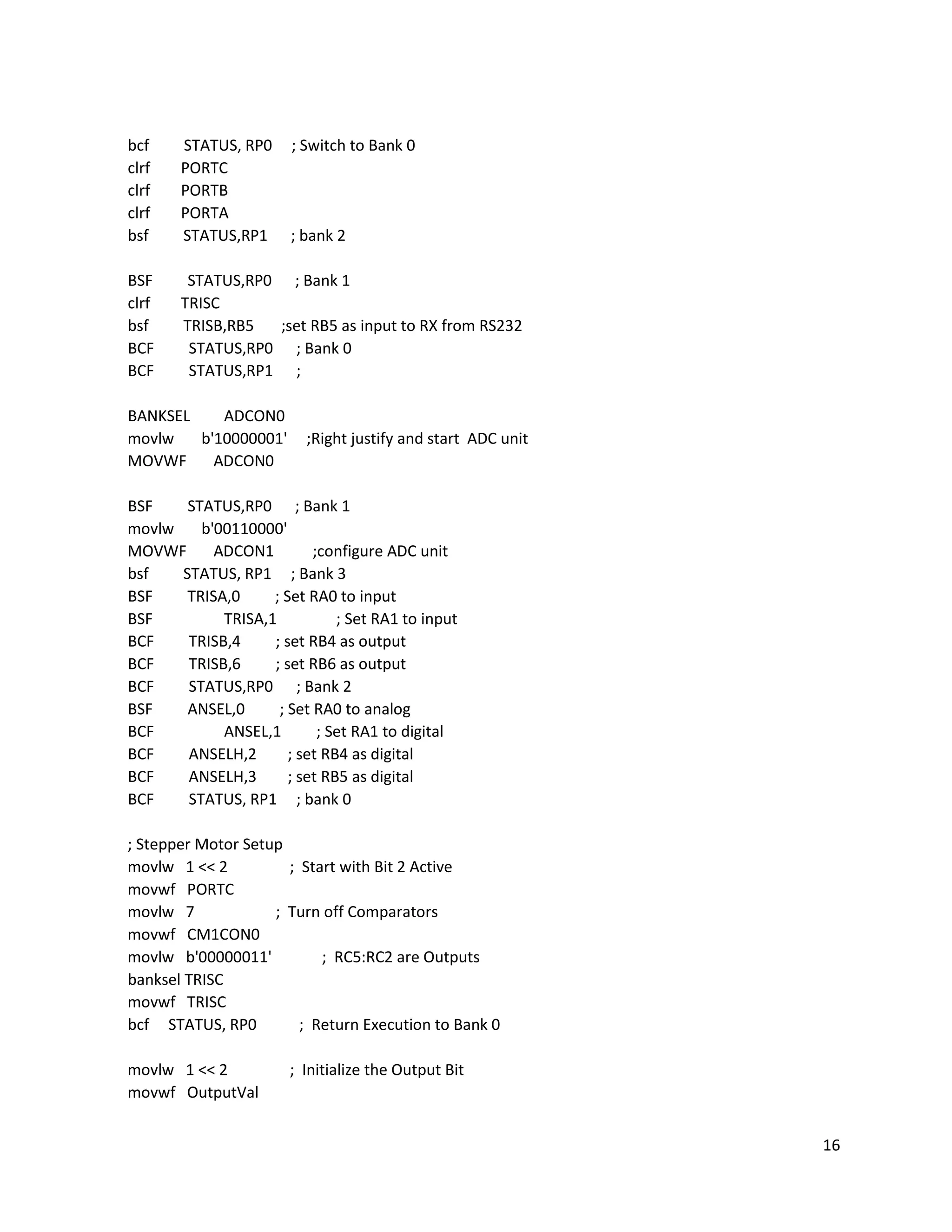 16
bcf STATUS, RP0 ; Switch to Bank 0
clrf PORTC
clrf PORTB
clrf PORTA
bsf STATUS,RP1 ; bank 2
BSF STATUS,RP0 ; Bank 1
clrf TRISC
bsf TRISB,RB5 ;set RB5 as input to RX from RS232
BCF STATUS,RP0 ; Bank 0
BCF STATUS,RP1 ;
BANKSEL ADCON0
movlw b'10000001' ;Right justify and start ADC unit
MOVWF ADCON0
BSF STATUS,RP0 ; Bank 1
movlw b'00110000'
MOVWF ADCON1 ;configure ADC unit
bsf STATUS, RP1 ; Bank 3
BSF TRISA,0 ; Set RA0 to input
BSF TRISA,1 ; Set RA1 to input
BCF TRISB,4 ; set RB4 as output
BCF TRISB,6 ; set RB6 as output
BCF STATUS,RP0 ; Bank 2
BSF ANSEL,0 ; Set RA0 to analog
BCF ANSEL,1 ; Set RA1 to digital
BCF ANSELH,2 ; set RB4 as digital
BCF ANSELH,3 ; set RB5 as digital
BCF STATUS, RP1 ; bank 0
; Stepper Motor Setup
movlw 1 << 2 ; Start with Bit 2 Active
movwf PORTC
movlw 7 ; Turn off Comparators
movwf CM1CON0
movlw b'00000011' ; RC5:RC2 are Outputs
banksel TRISC
movwf TRISC
bcf STATUS, RP0 ; Return Execution to Bank 0
movlw 1 << 2 ; Initialize the Output Bit
movwf OutputVal
 