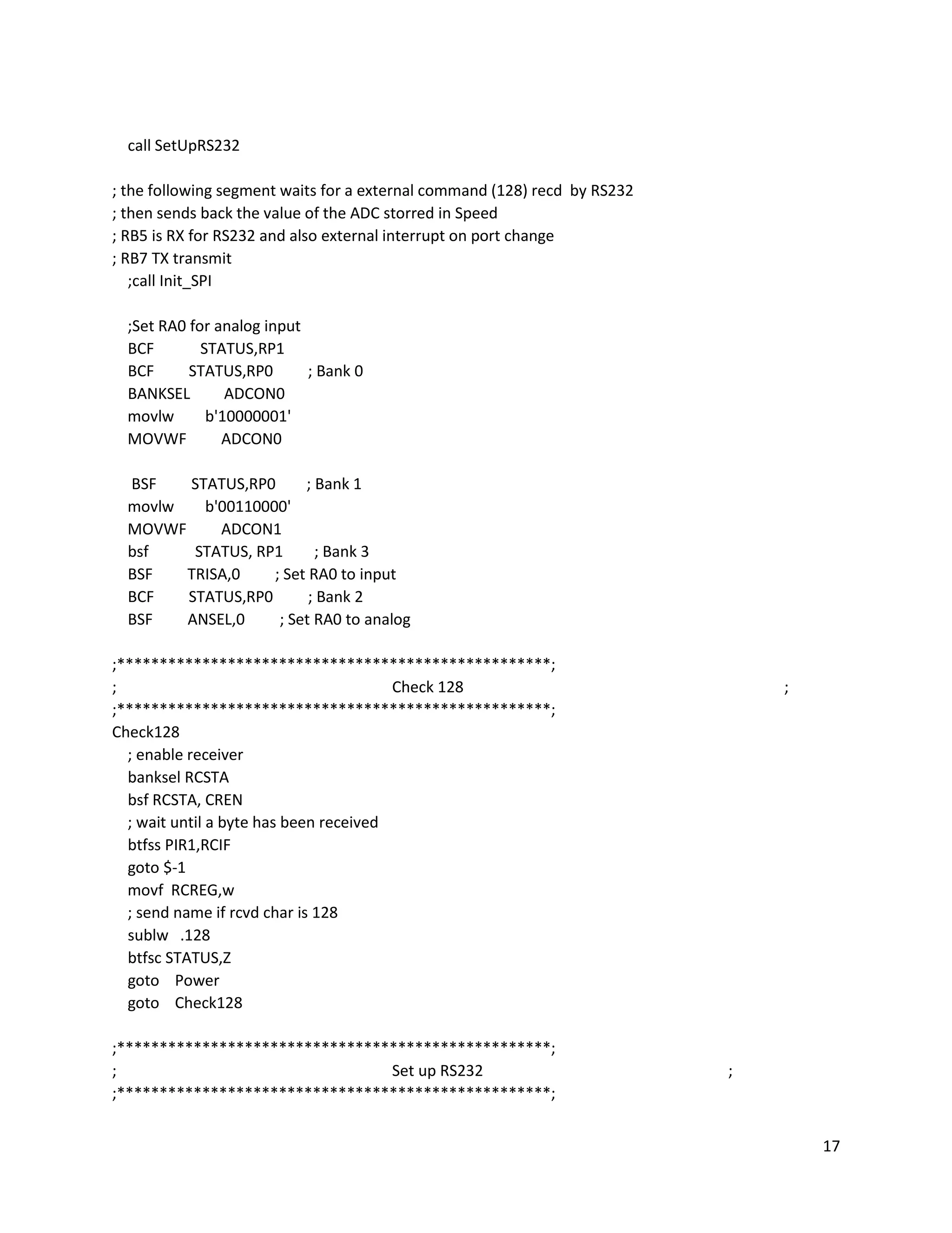 17
call SetUpRS232
; the following segment waits for a external command (128) recd by RS232
; then sends back the value of the ADC storred in Speed
; RB5 is RX for RS232 and also external interrupt on port change
; RB7 TX transmit
;call Init_SPI
;Set RA0 for analog input
BCF STATUS,RP1
BCF STATUS,RP0 ; Bank 0
BANKSEL ADCON0
movlw b'10000001'
MOVWF ADCON0
BSF STATUS,RP0 ; Bank 1
movlw b'00110000'
MOVWF ADCON1
bsf STATUS, RP1 ; Bank 3
BSF TRISA,0 ; Set RA0 to input
BCF STATUS,RP0 ; Bank 2
BSF ANSEL,0 ; Set RA0 to analog
;***************************************************;
; Check 128 ;
;***************************************************;
Check128
; enable receiver
banksel RCSTA
bsf RCSTA, CREN
; wait until a byte has been received
btfss PIR1,RCIF
goto $-1
movf RCREG,w
; send name if rcvd char is 128
sublw .128
btfsc STATUS,Z
goto Power
goto Check128
;***************************************************;
; Set up RS232 ;
;***************************************************;
 