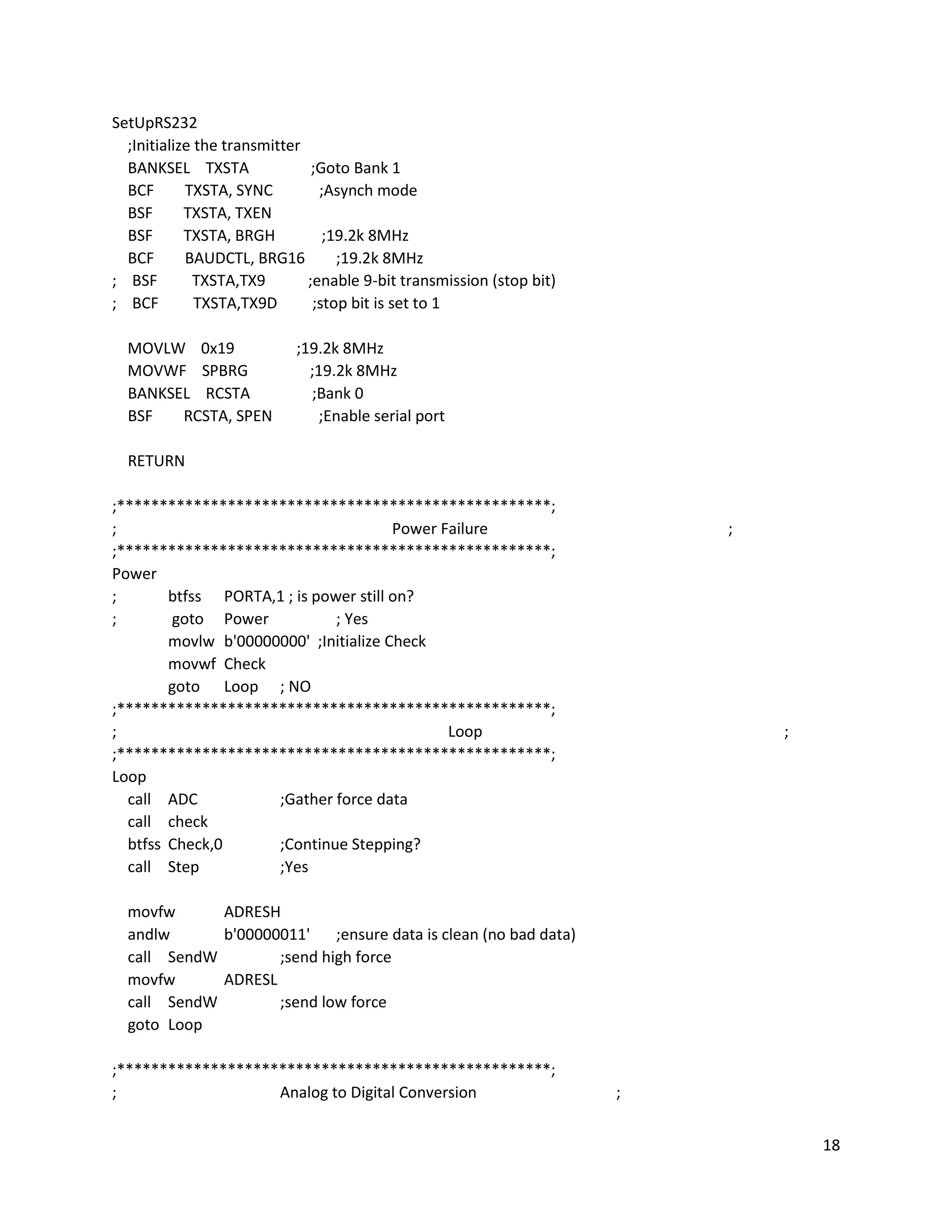 18
SetUpRS232
;Initialize the transmitter
BANKSEL TXSTA ;Goto Bank 1
BCF TXSTA, SYNC ;Asynch mode
BSF TXSTA, TXEN
BSF TXSTA, BRGH ;19.2k 8MHz
BCF BAUDCTL, BRG16 ;19.2k 8MHz
; BSF TXSTA,TX9 ;enable 9-bit transmission (stop bit)
; BCF TXSTA,TX9D ;stop bit is set to 1
MOVLW 0x19 ;19.2k 8MHz
MOVWF SPBRG ;19.2k 8MHz
BANKSEL RCSTA ;Bank 0
BSF RCSTA, SPEN ;Enable serial port
RETURN
;***************************************************;
; Power Failure ;
;***************************************************;
Power
; btfss PORTA,1 ; is power still on?
; goto Power ; Yes
movlw b'00000000' ;Initialize Check
movwf Check
goto Loop ; NO
;***************************************************;
; Loop ;
;***************************************************;
Loop
call ADC ;Gather force data
call check
btfss Check,0 ;Continue Stepping?
call Step ;Yes
movfw ADRESH
andlw b'00000011' ;ensure data is clean (no bad data)
call SendW ;send high force
movfw ADRESL
call SendW ;send low force
goto Loop
;***************************************************;
; Analog to Digital Conversion ;
 