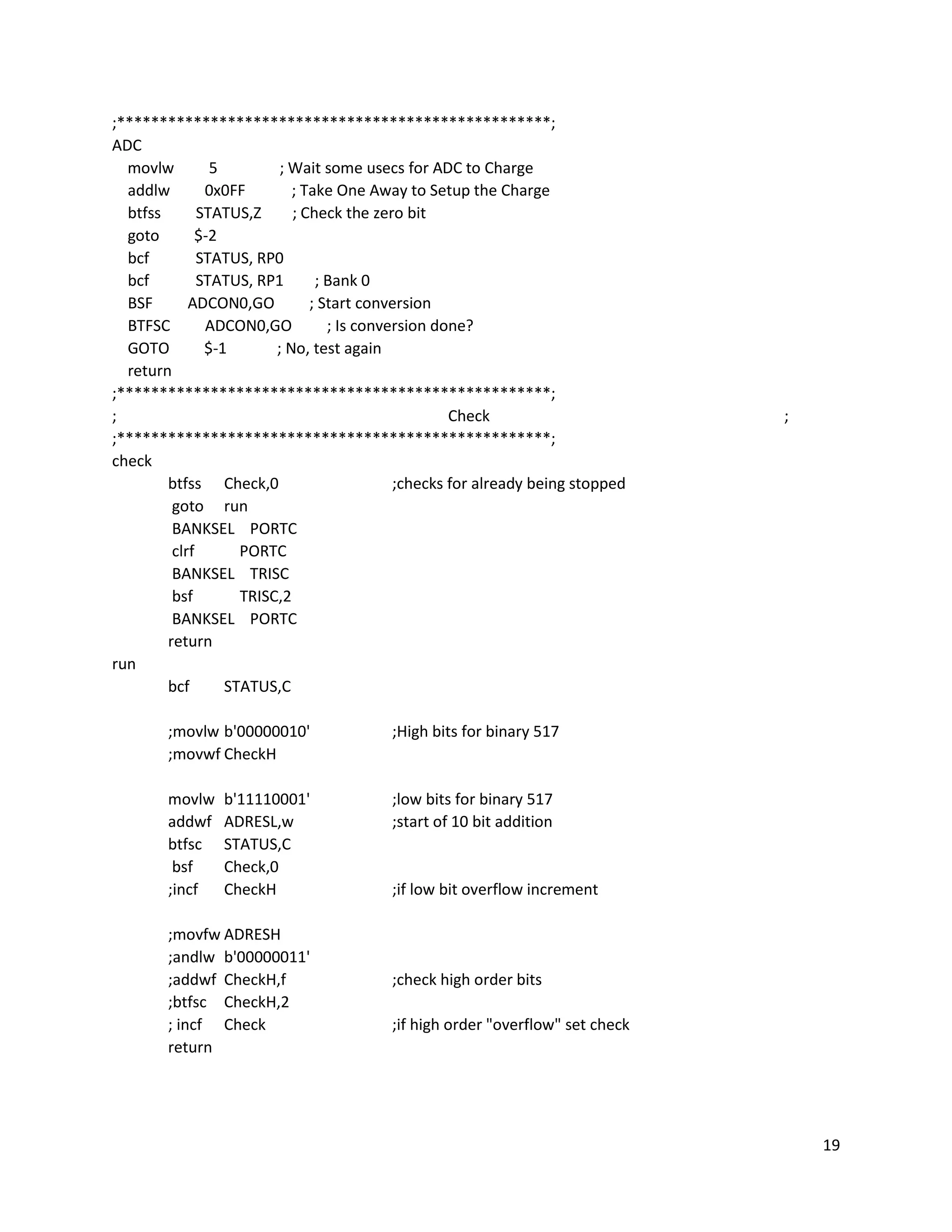 19
;***************************************************;
ADC
movlw 5 ; Wait some usecs for ADC to Charge
addlw 0x0FF ; Take One Away to Setup the Charge
btfss STATUS,Z ; Check the zero bit
goto $-2
bcf STATUS, RP0
bcf STATUS, RP1 ; Bank 0
BSF ADCON0,GO ; Start conversion
BTFSC ADCON0,GO ; Is conversion done?
GOTO $-1 ; No, test again
return
;***************************************************;
; Check ;
;***************************************************;
check
btfss Check,0 ;checks for already being stopped
goto run
BANKSEL PORTC
clrf PORTC
BANKSEL TRISC
bsf TRISC,2
BANKSEL PORTC
return
run
bcf STATUS,C
;movlw b'00000010' ;High bits for binary 517
;movwf CheckH
movlw b'11110001' ;low bits for binary 517
addwf ADRESL,w ;start of 10 bit addition
btfsc STATUS,C
bsf Check,0
;incf CheckH ;if low bit overflow increment
;movfw ADRESH
;andlw b'00000011'
;addwf CheckH,f ;check high order bits
;btfsc CheckH,2
; incf Check ;if high order "overflow" set check
return
 