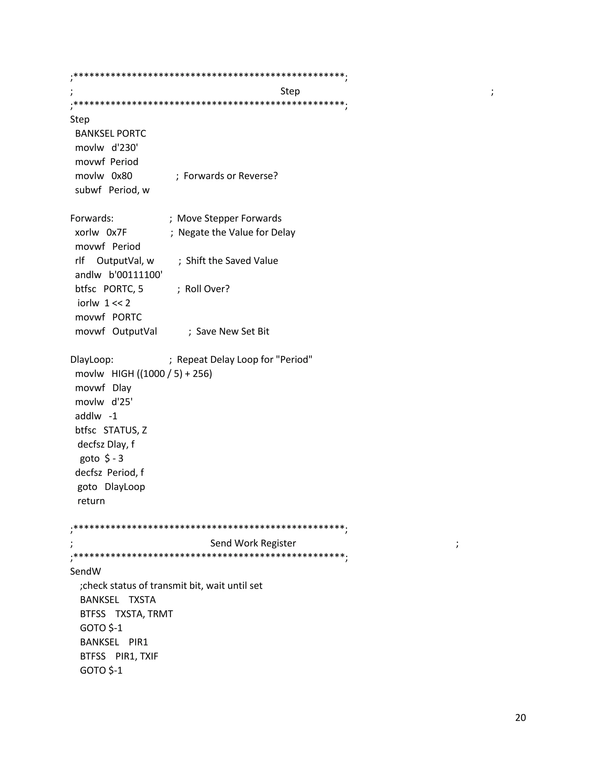 20
;***************************************************;
; Step ;
;***************************************************;
Step
BANKSEL PORTC
movlw d'230'
movwf Period
movlw 0x80 ; Forwards or Reverse?
subwf Period, w
Forwards: ; Move Stepper Forwards
xorlw 0x7F ; Negate the Value for Delay
movwf Period
rlf OutputVal, w ; Shift the Saved Value
andlw b'00111100'
btfsc PORTC, 5 ; Roll Over?
iorlw 1 << 2
movwf PORTC
movwf OutputVal ; Save New Set Bit
DlayLoop: ; Repeat Delay Loop for "Period"
movlw HIGH ((1000 / 5) + 256)
movwf Dlay
movlw d'25'
addlw -1
btfsc STATUS, Z
decfsz Dlay, f
goto $ - 3
decfsz Period, f
goto DlayLoop
return
;***************************************************;
; Send Work Register ;
;***************************************************;
SendW
;check status of transmit bit, wait until set
BANKSEL TXSTA
BTFSS TXSTA, TRMT
GOTO $-1
BANKSEL PIR1
BTFSS PIR1, TXIF
GOTO $-1
 