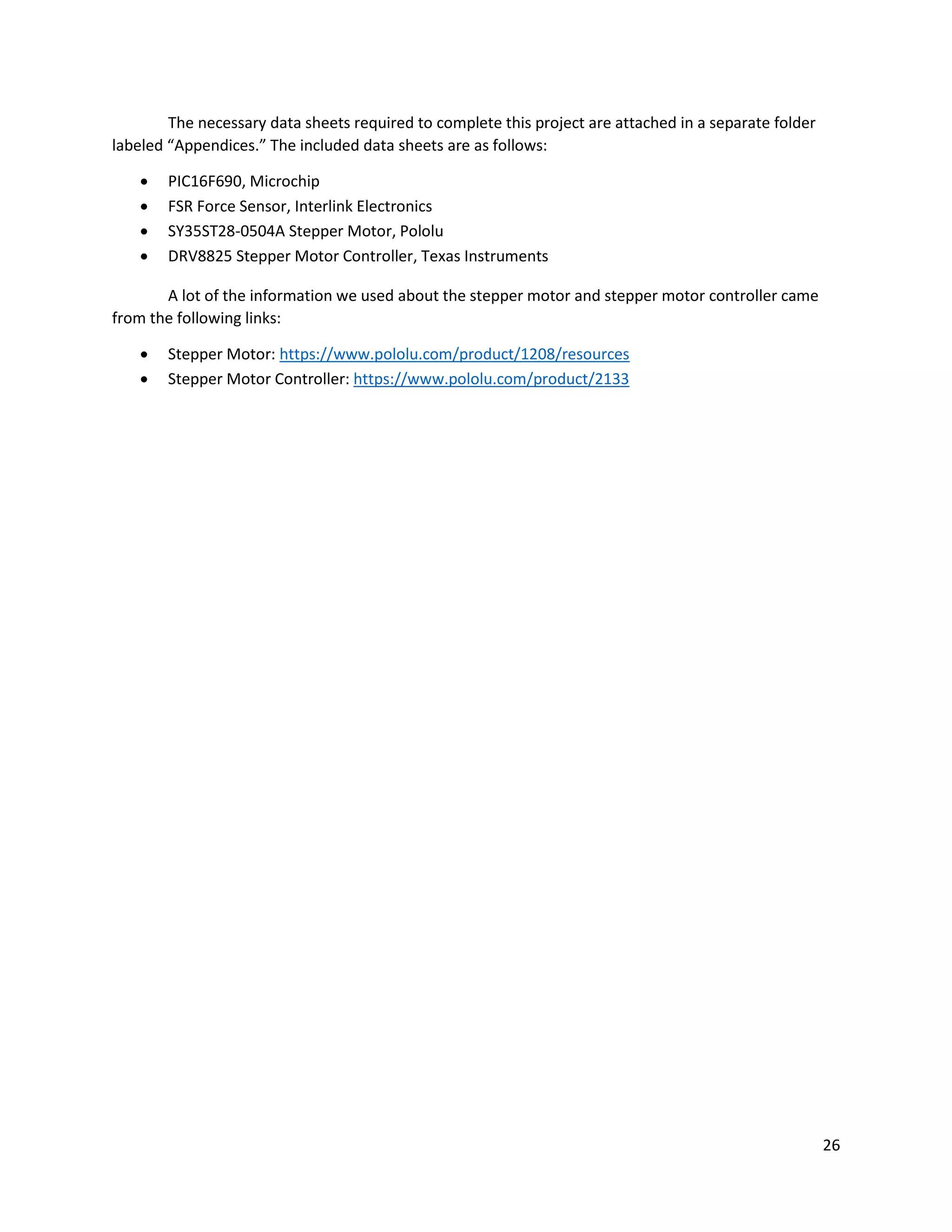 26
The necessary data sheets required to complete this project are attached in a separate folder
labeled “Appendices.” The included data sheets are as follows:
 PIC16F690, Microchip
 FSR Force Sensor, Interlink Electronics
 SY35ST28-0504A Stepper Motor, Pololu
 DRV8825 Stepper Motor Controller, Texas Instruments
A lot of the information we used about the stepper motor and stepper motor controller came
from the following links:
 Stepper Motor: https://www.pololu.com/product/1208/resources
 Stepper Motor Controller: https://www.pololu.com/product/2133
 