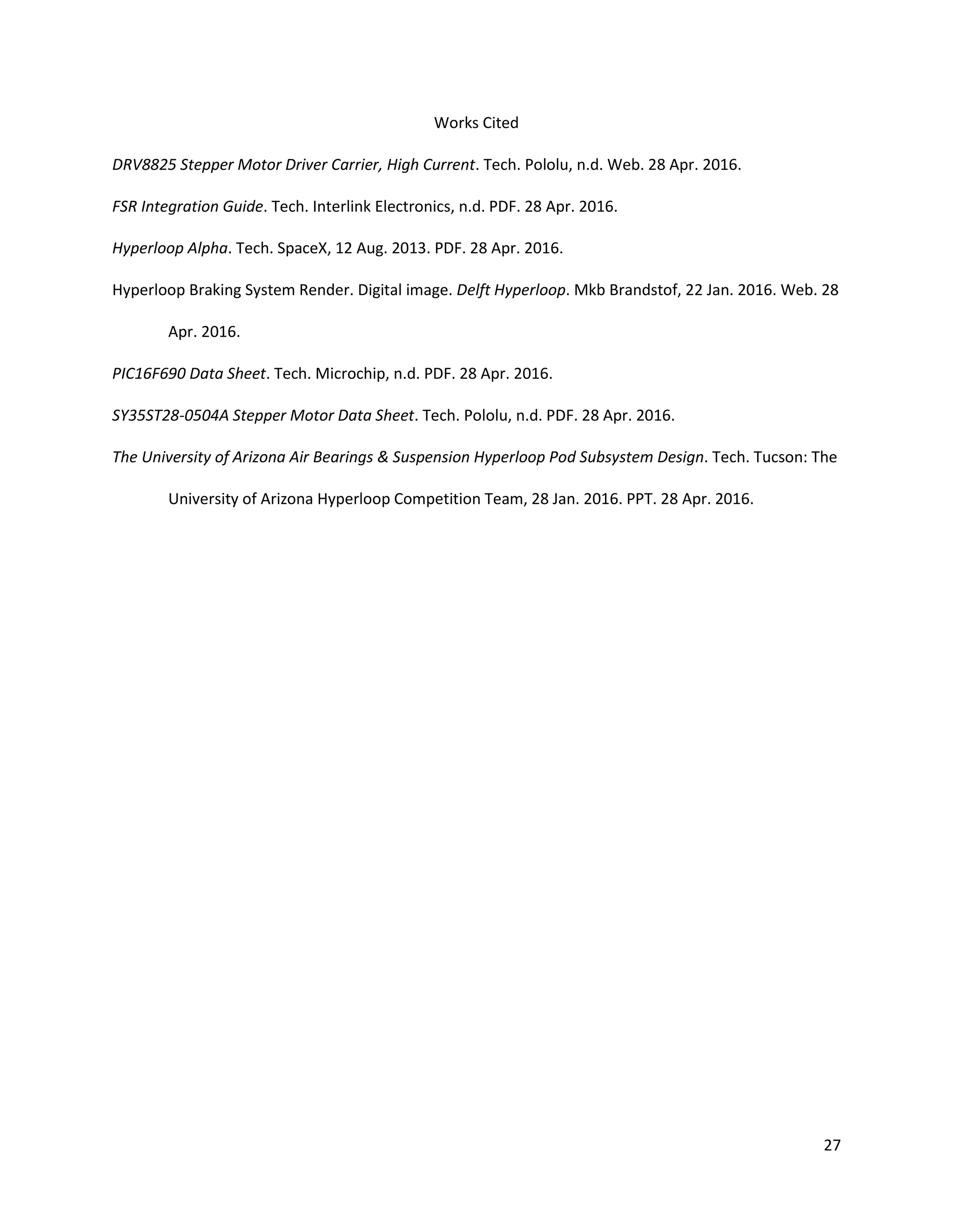 27
Works Cited
DRV8825 Stepper Motor Driver Carrier, High Current. Tech. Pololu, n.d. Web. 28 Apr. 2016.
FSR Integration Guide. Tech. Interlink Electronics, n.d. PDF. 28 Apr. 2016.
Hyperloop Alpha. Tech. SpaceX, 12 Aug. 2013. PDF. 28 Apr. 2016.
Hyperloop Braking System Render. Digital image. Delft Hyperloop. Mkb Brandstof, 22 Jan. 2016. Web. 28
Apr. 2016.
PIC16F690 Data Sheet. Tech. Microchip, n.d. PDF. 28 Apr. 2016.
SY35ST28-0504A Stepper Motor Data Sheet. Tech. Pololu, n.d. PDF. 28 Apr. 2016.
The University of Arizona Air Bearings & Suspension Hyperloop Pod Subsystem Design. Tech. Tucson: The
University of Arizona Hyperloop Competition Team, 28 Jan. 2016. PPT. 28 Apr. 2016.
 