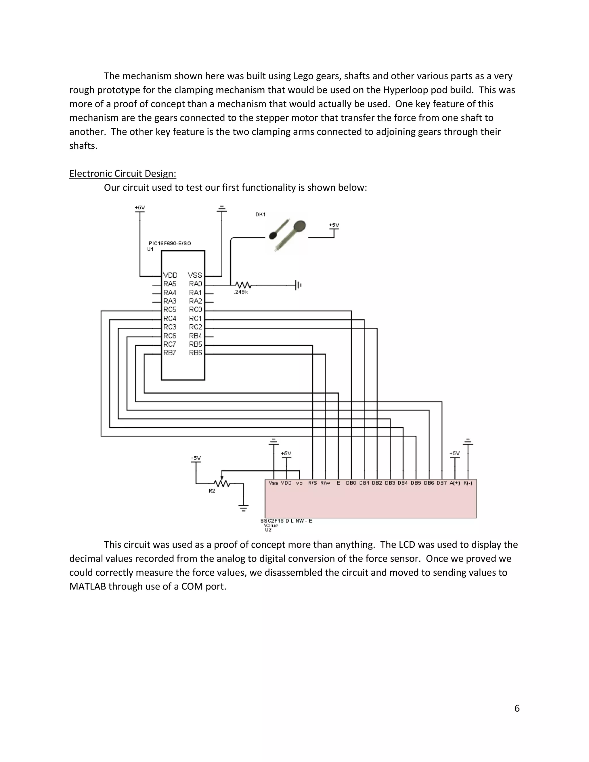 6
The mechanism shown here was built using Lego gears, shafts and other various parts as a very
rough prototype for the clamping mechanism that would be used on the Hyperloop pod build. This was
more of a proof of concept than a mechanism that would actually be used. One key feature of this
mechanism are the gears connected to the stepper motor that transfer the force from one shaft to
another. The other key feature is the two clamping arms connected to adjoining gears through their
shafts.
Electronic Circuit Design:
Our circuit used to test our first functionality is shown below:
This circuit was used as a proof of concept more than anything. The LCD was used to display the
decimal values recorded from the analog to digital conversion of the force sensor. Once we proved we
could correctly measure the force values, we disassembled the circuit and moved to sending values to
MATLAB through use of a COM port.
 