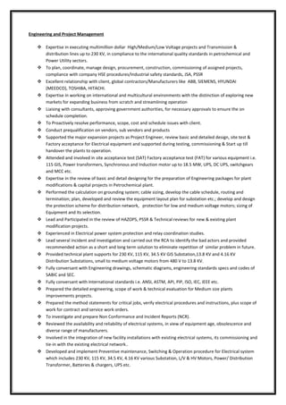 Engineering and Project Management
 Expertise in executing multimillion dollar High/Medium/Low Voltage projects and Transmission &
distribution lines up to 230 KV, in compliance to the international quality standards in petrochemical and
Power Utility sectors.
 To plan, coordinate, manage design, procurement, construction, commissioning of assigned projects,
compliance with company HSE procedures/Industrial safety standards, JSA, PSSR
 Excellent relationship with client, global contractors/Manufacturers like ABB, SIEMENS, HYUNDAI
(MEEDCO), TOSHIBA, HITACHI.
 Expertise in working on international and multicultural environments with the distinction of exploring new
markets for expanding business from scratch and streamlining operation
 Liaising with consultants, approving government authorities, for necessary approvals to ensure the on
schedule completion.
 To Proactively resolve performance, scope, cost and schedule issues with client.
 Conduct prequalification on vendors, sub vendors and products
 Supported the major expansion projects as Project Engineer, review basic and detailed design, site test &
Factory acceptance for Electrical equipment and supported during testing, commissioning & Start up till
handover the plants to operation.
 Attended and involved in site acceptance test (SAT) Factory acceptance test (FAT) for various equipment i.e.
115 GIS, Power transformers, Synchronous and Induction motor up to 18.5 MW, UPS, DC UPS, switchgears
and MCC etc.
 Expertise in the review of basic and detail designing for the preparation of Engineering packages for plant
modifications & capital projects in Petrochemical plant.
 Performed the calculation on grounding system; cable sizing, develop the cable schedule, routing and
termination; plan, developed and review the equipment layout plan for substation etc.; develop and design
the protection scheme for distribution network, protection for low and medium voltage motors; sizing of
Equipment and its selection.
 Lead and Participated in the review of HAZOPS, PSSR & Technical reviews for new & existing plant
modification projects.
 Experienced in Electrical power system protection and relay coordination studies.
 Lead several incident and investigation and carried out the RCA to identify the bad actors and provided
recommended action as a short and long term solution to eliminate repetition of similar problem in future.
 Provided technical plant supports for 230 KV, 115 KV, 34.5 KV GIS Substation,13.8 KV and 4.16 KV
Distribution Substations, small to medium voltage motors from 480 V to 13.8 KV.
 Fully conversant with Engineering drawings, schematic diagrams, engineering standards specs and codes of
SABIC and SEC.
 Fully conversant with International standards i.e. ANSI, ASTM, API, PIP, ISO, IEC, IEEE etc.
 Prepared the detailed engineering, scope of work & technical evaluation for Medium size plants
improvements projects.
 Prepared the method statements for critical jobs, verify electrical procedures and instructions, plus scope of
work for contract and service work orders.
 To investigate and prepare Non Conformance and Incident Reports (NCR).
 Reviewed the availability and reliability of electrical systems, in view of equipment age, obsolescence and
diverse range of manufacturers.
 Involved in the integration of new facility installations with existing electrical systems, its commissioning and
tie-in with the existing electrical network..
 Developed and implement Preventive maintenance, Switching & Operation procedure for Electrical system
which includes 230 KV, 115 KV, 34.5 KV, 4.16 KV various Substation, L/V & HV Motors, Power/ Distribution
Transformer, Batteries & chargers, UPS etc.
 