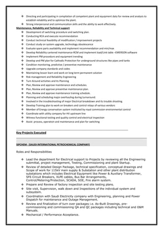  Directing and participating in compilation of competent plant and equipment data for review and analysis to
establish reliability and to optimize the plant.
 Strong interpersonal and communication skills and the ability to work effectively.
Maintenance, Reliability and Technical support
 Development of switching procedure and switching plan.
 Conducting RCA and execute recommendation
 Conduct technical feasibility of modification / improvement projects
 Conduct study on system upgrade, technology obsolescence
 Evaluate spare parts availability and implement recommendation and min/max
 Develop Reliability cantered maintenance-RCM and implement load/Link table –EMERSON software
 Implement PM procedure and equipment trending
 Develop and PM plan for Cathodic Protection for underground structures like pipes and tanks
 Condition monitoring, predictive / preventive maintenance
 Upgrade company standards and codes
 Maintaining lesson learn and work on long term permanent solution
 Risk management and Reliability Engineering
 Turn Around activities and its Planning
 Plan, Review and approve maintenance and schedules.
 Plan, Review and approve preventive maintenance plan.
 Plan, Review and approve maintenance training schedule.
 Planning and scheduling major overhauling during turnaround.
 Involved in the troubleshooting of major Electrical breakdown and its trouble shooting.
 Develop Training plan to work on breakers and control relays of various vendors
 Member of Energy conservation system instituted by royal commission environmental control
 Coordinate with utility company for HV upstream line
 Witness functional testing and quality control and electrical inspection
 Assist process, operation and maintenance and plan for switching
__________________________________________________________________________________
Key Projects Executed
SIPCHEM- (SAUDI INTERNATIONAL PETROCHEMICAL COMPANY)
Roles and Responsibilities
 Lead the department for Electrical support to Projects by reviewing all the Engineering
submittal, project management, Testing, Commissioning and plant Startup.
 Review of detailed Design Package, technical specification, conceptual drawings and
Scope of work for 115kV main supply & Substation and other plant distribution
substations which includes Electrical Equipment like Power & Auxiliary Transformer,
SF6 Circuit Breakers, XLPE cables, Bus Bar Arrangements,
Control/Metering/Protection, SCADA, SOE, Fire alarm system.
 Prepare and Review of factory inspection and site testing plans.
 Site visit, Supervision, walk down and Inspections of the individual system and
subsystem.
 Coordination with Saudi Electricity company with Engineering, planning and Power
Dispatch for maintenance and Outage Management.
 Review and finalization of turn over packages i.e. As-Built Drawings, pre-
commissioning and commissioning QA and QC packages including technical and O&M
Manuals.
 Mechanical / Performance Acceptance.
 