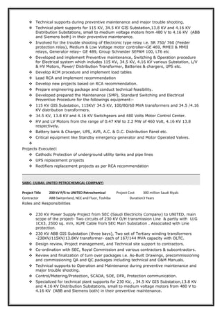  Technical supports during preventive maintenance and major trouble shooting.
 Technical plant supports for 115 KV, 34.5 KV GIS Substation,13.8 KV and 4.16 KV
Distribution Substations, small to medium voltage motors from 480 V to 4.16 KV (ABB
and Siemens both) in their preventive maintenance.
 Involved for the trouble shooting of Electronic type relay i.e. SR 750/ 760 (Feeder
protection relay), Medium & Low Voltage motor controller–GE 469, MMIII & MMII
relays, Generator relay– GE 489, Group Schneider SEPAM 100, LT6 etc
 Developed and implement Preventive maintenance, Switching & Operation procedure
for Electrical system which includes 115 KV, 34.5 KV, 4.16 KV various Substation, L/V
& HV Motors, Power/ Distribution Transformer, Batteries & chargers, UPS etc.
 Develop RCM procedure and implement load tables
 Lead RCA and implement recommendation
 Develop new projects based on RCA recommendation.
 Prepare engineering package and conduct technical feasibility.
 Developed prepared the Maintenance (SMP), Standard Switching and Electrical
Preventive Procedure for the followings equipment:-
 115 KV GIS Substation, 115KV/ 34.5 KV, 100/80/60 MVA transformers and 34.5 /4.16
KV distribution transformers.
 34.5 KV, 13.8 KV and 4.16 KV Switchgears and 480 Volts Motor Control Center.
 HV and LV Motors from the range of 0.47 KW to 2.2 MW of 460 Volt, 4.16 KV 13.8
respectively.
 Battery bank & Charger, UPS, AVR, A.C. & D.C. Distribution Panel etc.
 Critical equipment like Standby emergency generator and Motor Operated Valves.

Projects Executed:
 Cathodic Protection of underground utility tanks and pipe lines
 UPS replacement projects
 Rectifiers replacement projects as per RCA recommendation
SABIC- (JUBAIL UNITED PETROCHEMICAL COMPANY)
Project Title 230 kV P/S to UNITED Petrochemical Project Cost 300 million Saudi Riyals
Contractor ABB Switzerland, NCC and Fluor, Toshiba Duration3 Years
Roles and Responsibilities
 230 KV Power Supply Project from SEC (Saudi Electricity Company) to UNITED, main
scope of the project- Two circuits of 230 KV O/H transmission Line & partly with U/G
1CX3, 2500 sq. mm, XLPE Cable from SEC Main Substation . Associated with Line
protection.
 230 KV ABB GIS Substation (three bays), Two set of Tertiary winding transformers
-230KV/115KV/13.8KV transformer- each of 167/144 MVA capacity with OLTC.
 Design review, Project management, and Technical site support to contractors.
 Co-ordination with SEC, Royal Commission and various contractors & subcontractors.
 Review and finalization of turn over packages i.e. As-Built Drawings, precommissioning
and commissioning QA and QC packages including technical and O&M Manuals.
 Technical supports to Operation and Maintenance during preventive maintenance and
major trouble shooting.
 Control/Metering/Protection, SCADA, SOE, DFR, Protection communication.
 Specialized for technical plant supports for 230 KV, , 34.5 KV GIS Substation,13.8 KV
and 4.16 KV Distribution Substations, small to medium voltage motors from 480 V to
4.16 KV (ABB and Siemens both) in their preventive maintenance.
 