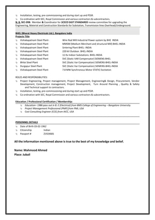  Installation, testing, pre-commissioning and during start up and PSSR.
 Co-ordination with SEC, Royal Commission and various contractors & subcontractors.
N. B. SEC-ERB: Member & Coordinator for SCECO EAST STANDARDS review committee for upgrading the
Engineering, Material and Construction Standards for Substation, Transmission lines Overhead/Underground.
BHEL (Bharat Heavy Electricals Ltd.), Bangalore India
Projects Title
 Vishakapatnam Steel Plant- Wire Rod Mill-Industrial Power system by BHE INDIA
 Vishakapatnam Steel Plant MMSM (Medium Merchant and structural Mill) BHEL-INDIA
 Vishakapatnam Steel Plant Sintering Plant-BHEL- INDIA
 Vishakapatnam Steel Plant 220 kV Outdoor. BHEL-INDIA
 Vishakapatnam Steel Plant 11 Kv Indoor Substations. BHEL-INDIA
 Vishakapatnam Steel Plant SVC (Static VAR Compensator) SIEMENS-BHEL
 Bhilai Steel Plant SVC (Static Var Compensation) SIEMENS-BHEL-INDIA
 Durgapur Steel Plant SVC (Static Var Compensation) SIEMENS-BHEL-INDIA
 Vishakapatnam Steel Plant 7.8 MW Synchronous Motor STATIC Excitation
ROLES AND RESPONSIBILITIES:
 Project Engineering, Project management, Project Management, Engineering& Design, Procurement, Vendor
Development, Construction management, Project Development, Turn Around Planning , Quality & Safety
and Technical support to contractors.
 Installation, testing, pre-commissioning and during start up and PSSR.
 Co-ordination with SEC, Royal Commission and various contractors & subcontractors.
Education / Professional Certification / Membership:
 Education– 1986 pass out in B. E (Electrical) from BMS College of Engineering – Bangalore University.
 Project Management Professional (PMP) from PMI, USA
 Cost Consulting Engineer (CCE) from AICC, USA
PERSONNEL DETAILS
 Date of Birth 03-02-1962
 Citizenship Indian
 Passport # Z1924681
All the information mentioned above is true to the best of my knowledge and belief.
Name: Mahmood Ahmed
Place: Jubail
 