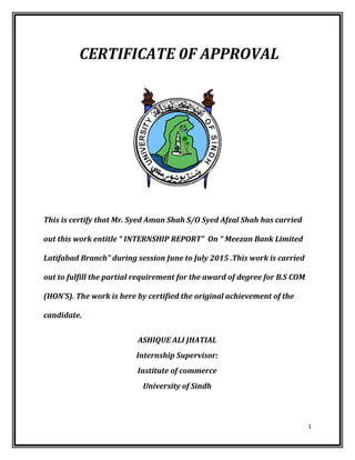 CERTIFICATE 0F APPROVAL
This is certify that Mr. Syed Aman Shah S/O Syed Afzal Shah has carried
out this work entitle “ INTERNSHIP REPORT” On “ Meezan Bank Limited
Latifabad Branch” during session June to July 2015 .This work is carried
out to fulfill the partial requirement for the award of degree for B.S COM
(HON’S). The work is here by certified the original achievement of the
candidate.
ASHIQUE ALI JHATIAL
Internship Supervisor:
Institute of commerce
University of Sindh
1
 