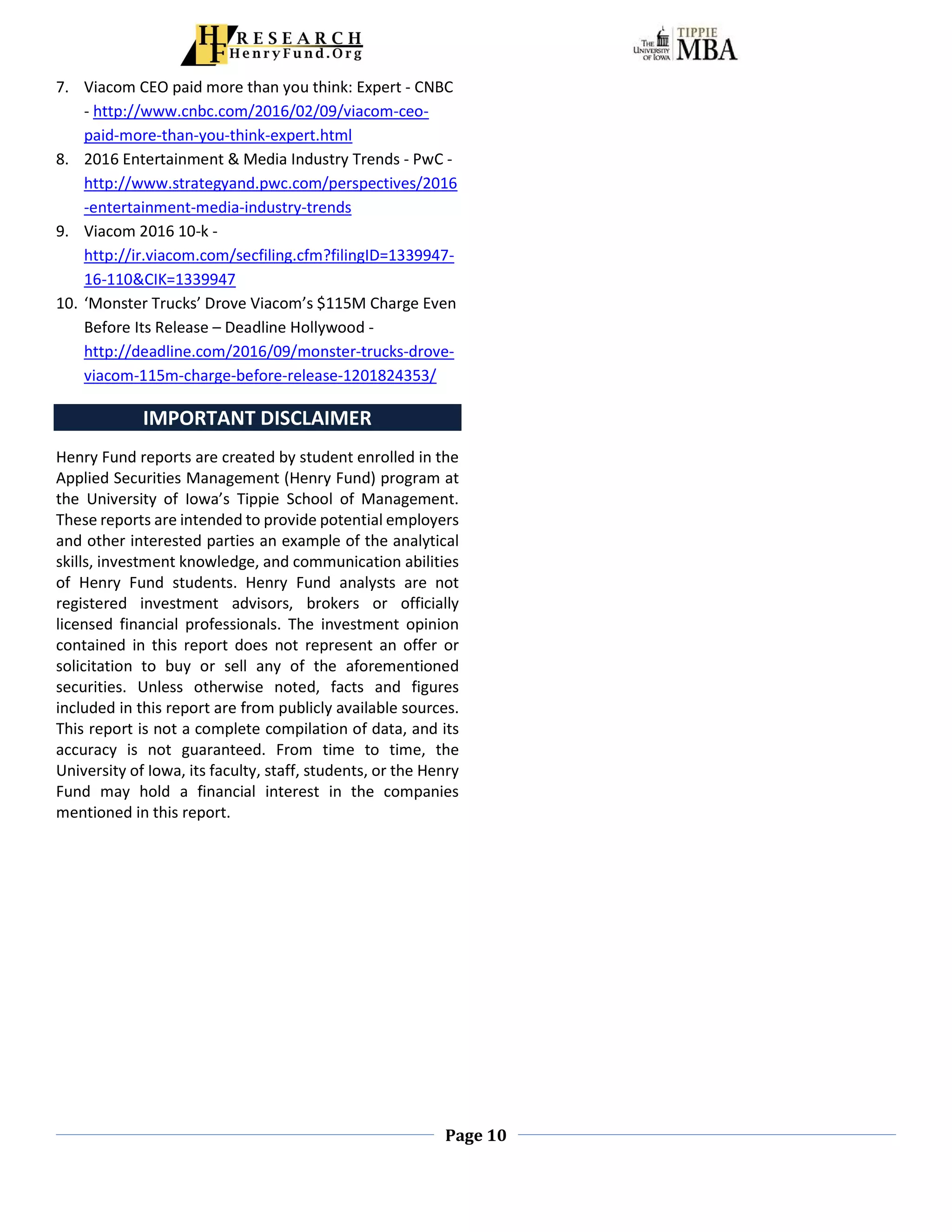 Page 10
7. Viacom CEO paid more than you think: Expert - CNBC
- http://www.cnbc.com/2016/02/09/viacom-ceo-
paid-more-than-you-think-expert.html
8. 2016 Entertainment & Media Industry Trends - PwC -
http://www.strategyand.pwc.com/perspectives/2016
-entertainment-media-industry-trends
9. Viacom 2016 10-k -
http://ir.viacom.com/secfiling.cfm?filingID=1339947-
16-110&CIK=1339947
10. ‘Monster Trucks’ Drove Viacom’s $115M Charge Even
Before Its Release – Deadline Hollywood -
http://deadline.com/2016/09/monster-trucks-drove-
viacom-115m-charge-before-release-1201824353/
IMPORTANT DISCLAIMER
Henry Fund reports are created by student enrolled in the
Applied Securities Management (Henry Fund) program at
the University of Iowa’s Tippie School of Management.
These reports are intended to provide potential employers
and other interested parties an example of the analytical
skills, investment knowledge, and communication abilities
of Henry Fund students. Henry Fund analysts are not
registered investment advisors, brokers or officially
licensed financial professionals. The investment opinion
contained in this report does not represent an offer or
solicitation to buy or sell any of the aforementioned
securities. Unless otherwise noted, facts and figures
included in this report are from publicly available sources.
This report is not a complete compilation of data, and its
accuracy is not guaranteed. From time to time, the
University of Iowa, its faculty, staff, students, or the Henry
Fund may hold a financial interest in the companies
mentioned in this report.
 
